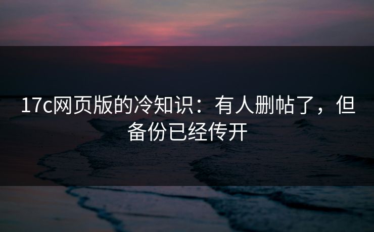 17c网页版的冷知识：有人删帖了，但备份已经传开