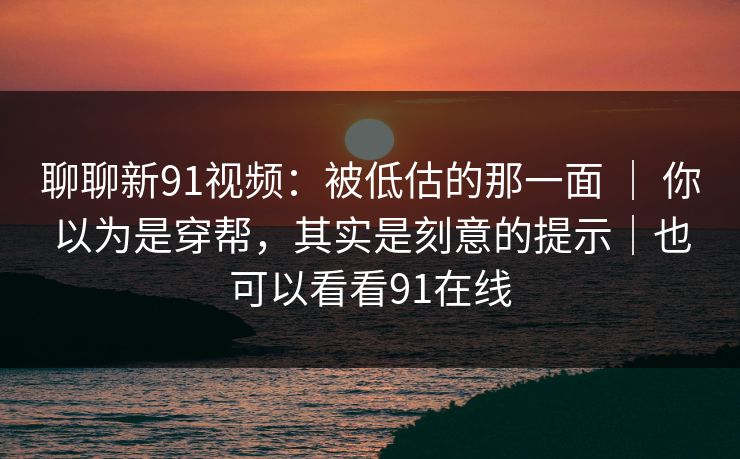 聊聊新91视频：被低估的那一面 ｜ 你以为是穿帮，其实是刻意的提示｜也可以看看91在线