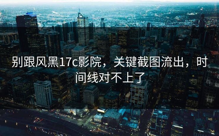 别跟风黑17c影院，关键截图流出，时间线对不上了