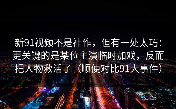 新91视频不是神作，但有一处太巧：更关键的是某位主演临时加戏，反而把人物救活了（顺便对比91大事件）