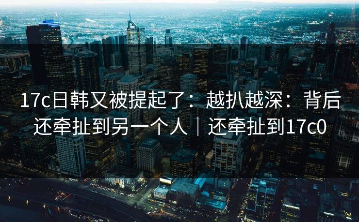 17c日韩又被提起了：越扒越深：背后还牵扯到另一个人｜还牵扯到17c0