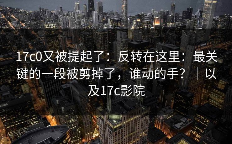 17c0又被提起了：反转在这里：最关键的一段被剪掉了，谁动的手？｜以及17c影院