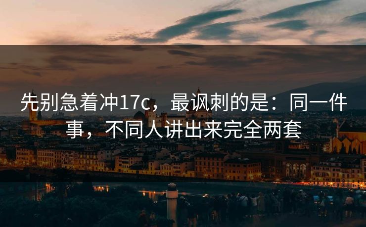 先别急着冲17c，最讽刺的是：同一件事，不同人讲出来完全两套
