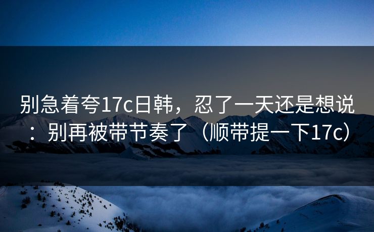 别急着夸17c日韩，忍了一天还是想说：别再被带节奏了（顺带提一下17c）