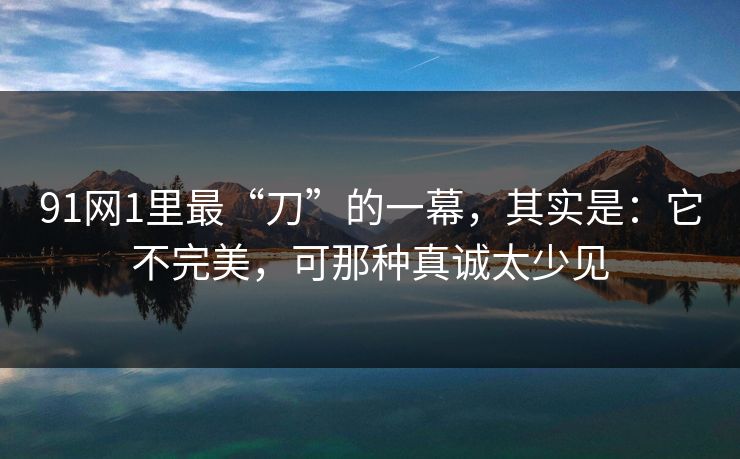 91网1里最“刀”的一幕，其实是：它不完美，可那种真诚太少见