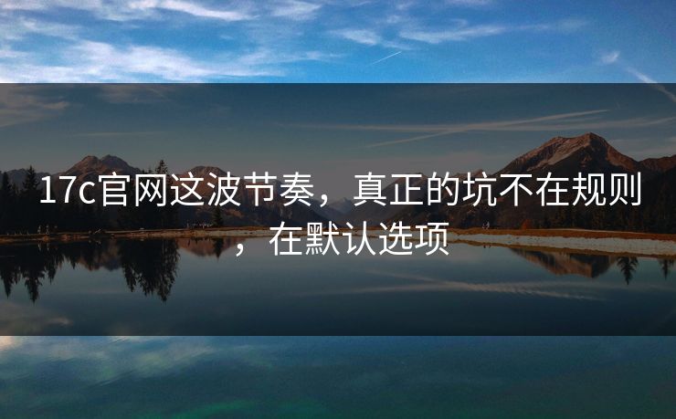 17c官网这波节奏，真正的坑不在规则，在默认选项