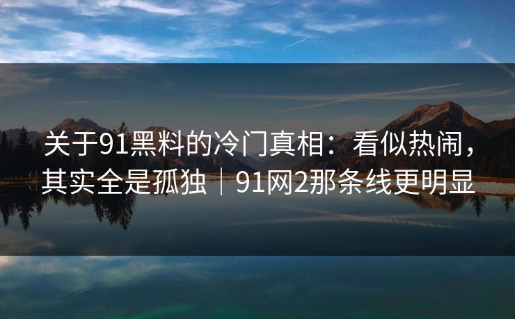 关于91黑料的冷门真相：看似热闹，其实全是孤独｜91网2那条线更明显