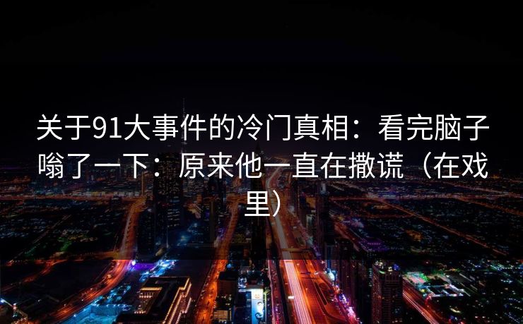 关于91大事件的冷门真相：看完脑子嗡了一下：原来他一直在撒谎（在戏里）