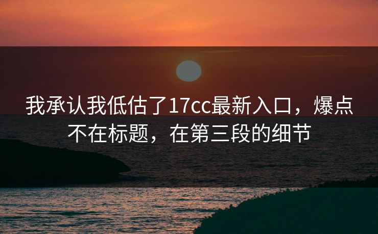我承认我低估了17cc最新入口，爆点不在标题，在第三段的细节