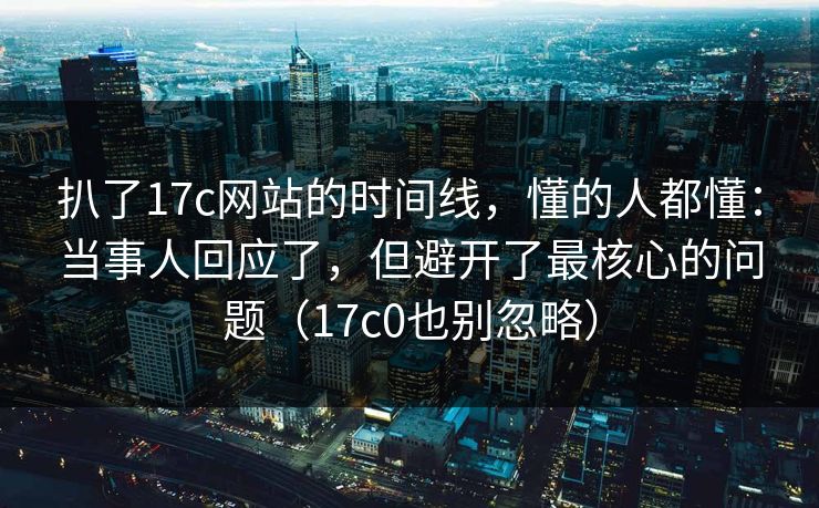 扒了17c网站的时间线，懂的人都懂：当事人回应了，但避开了最核心的问题（17c0也别忽略）