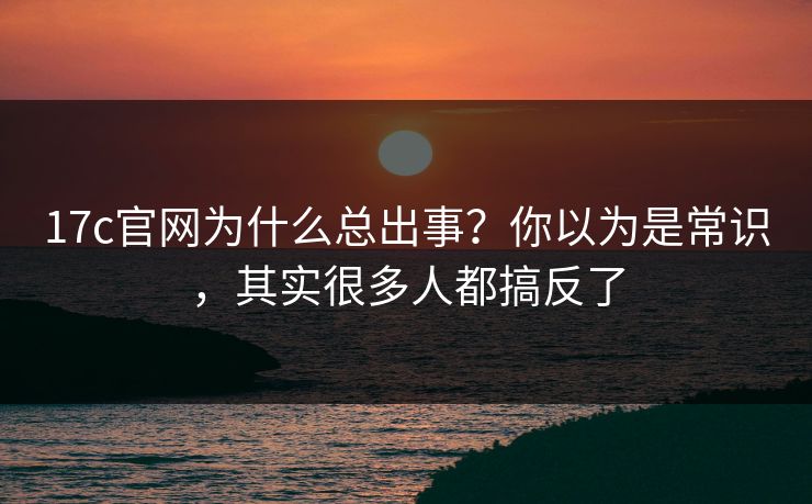 17c官网为什么总出事？你以为是常识，其实很多人都搞反了