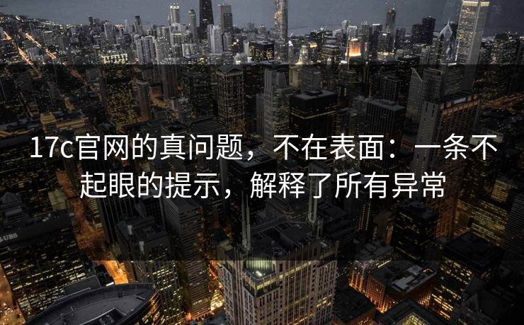 17c官网的真问题，不在表面：一条不起眼的提示，解释了所有异常
