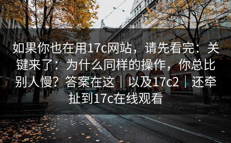 如果你也在用17c网站，请先看完：关键来了：为什么同样的操作，你总比别人慢？答案在这｜以及17c2｜还牵扯到17c在线观看
