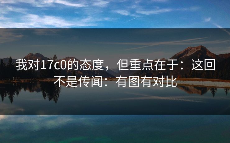 我对17c0的态度，但重点在于：这回不是传闻：有图有对比