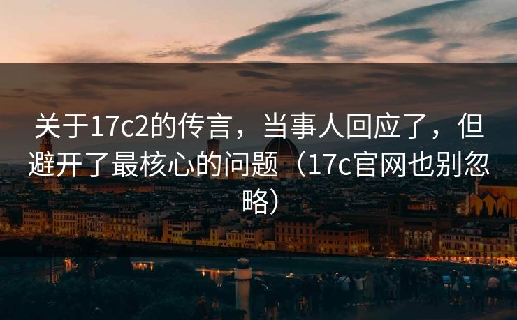 关于17c2的传言，当事人回应了，但避开了最核心的问题（17c官网也别忽略）