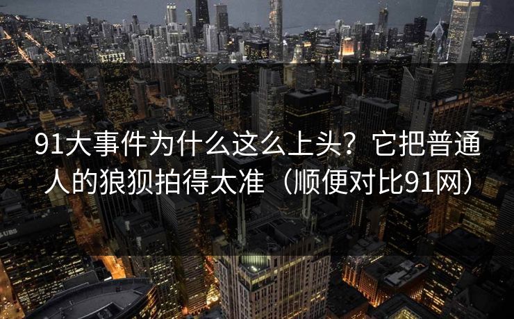 91大事件为什么这么上头？它把普通人的狼狈拍得太准（顺便对比91网）