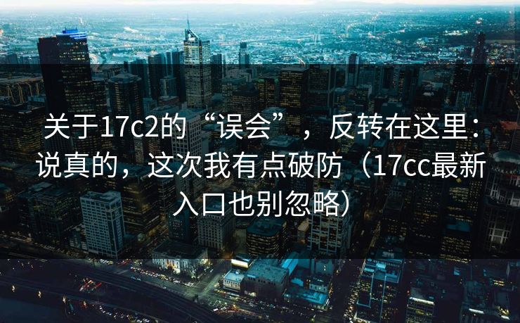 关于17c2的“误会”，反转在这里：说真的，这次我有点破防（17cc最新入口也别忽略）