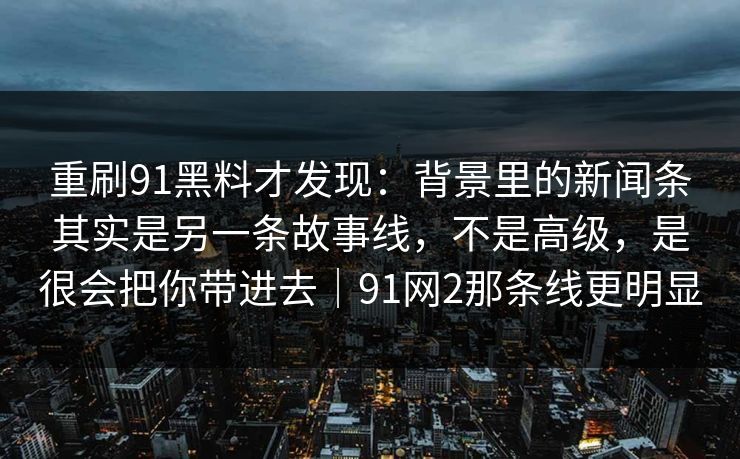 重刷91黑料才发现：背景里的新闻条其实是另一条故事线，不是高级，是很会把你带进去｜91网2那条线更明显