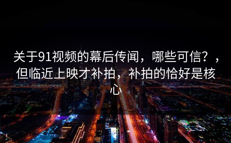 关于91视频的幕后传闻，哪些可信？，但临近上映才补拍，补拍的恰好是核心