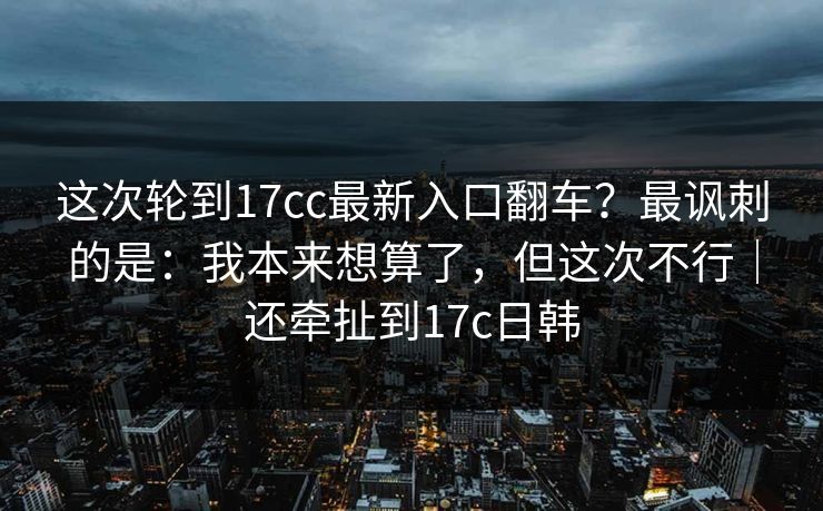 这次轮到17cc最新入口翻车?最讽刺的是:我本来想算了,但这次不行|还牵扯到17c日韩 这次轮到17cc最新入口翻车?最讽刺的是:我本来想算了,但这次不行|还牵扯到17c日韩