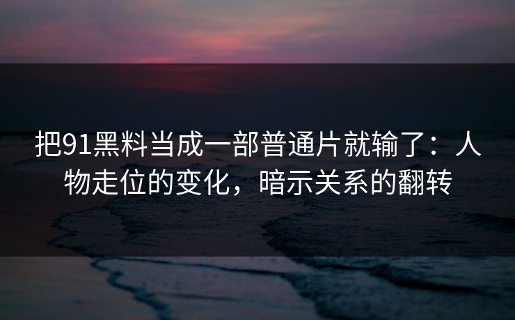 把91黑料当成一部普通片就输了：人物走位的变化，暗示关系的翻转