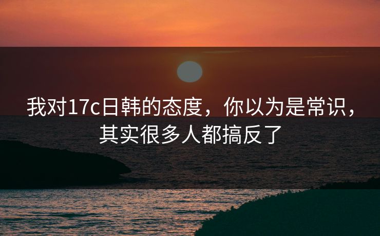 我对17c日韩的态度，你以为是常识，其实很多人都搞反了