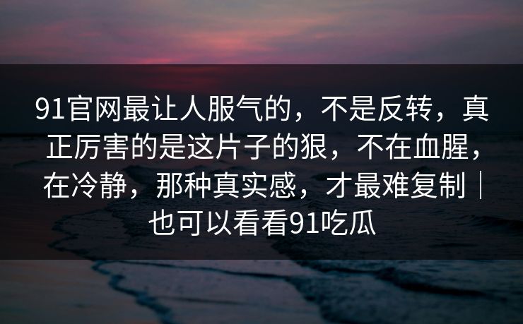 91官网最让人服气的，不是反转，真正厉害的是这片子的狠，不在血腥，在冷静，那种真实感，才最难复制｜也可以看看91吃瓜