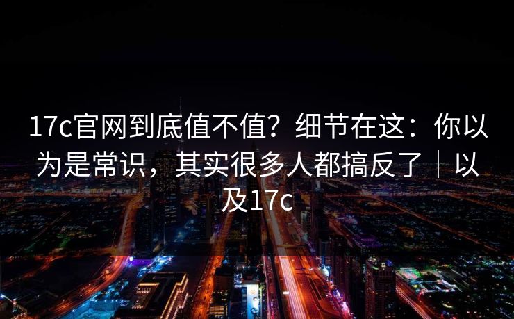 17c官网到底值不值？细节在这：你以为是常识，其实很多人都搞反了｜以及17c