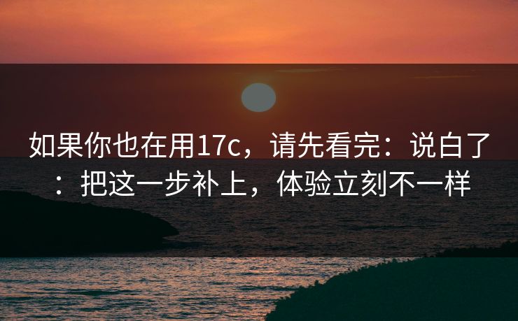 如果你也在用17c，请先看完：说白了：把这一步补上，体验立刻不一样