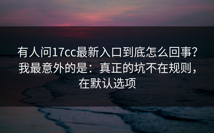 有人问17cc最新入口到底怎么回事？我最意外的是：真正的坑不在规则，在默认选项