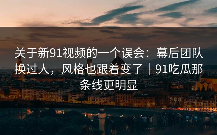 关于新91视频的一个误会：幕后团队换过人，风格也跟着变了｜91吃瓜那条线更明显