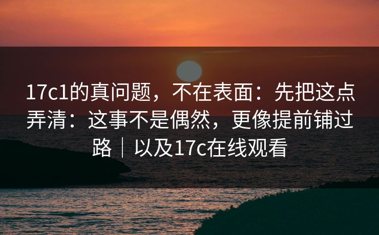 17c1的真问题，不在表面：先把这点弄清：这事不是偶然，更像提前铺过路｜以及17c在线观看