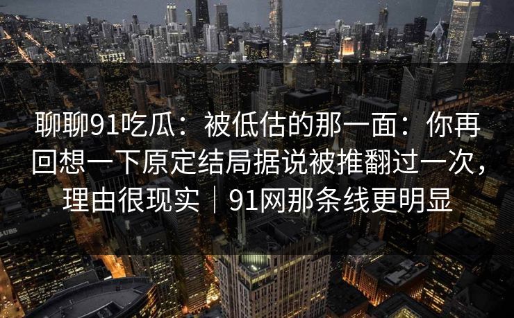 聊聊91吃瓜：被低估的那一面：你再回想一下原定结局据说被推翻过一次，理由很现实｜91网那条线更明显