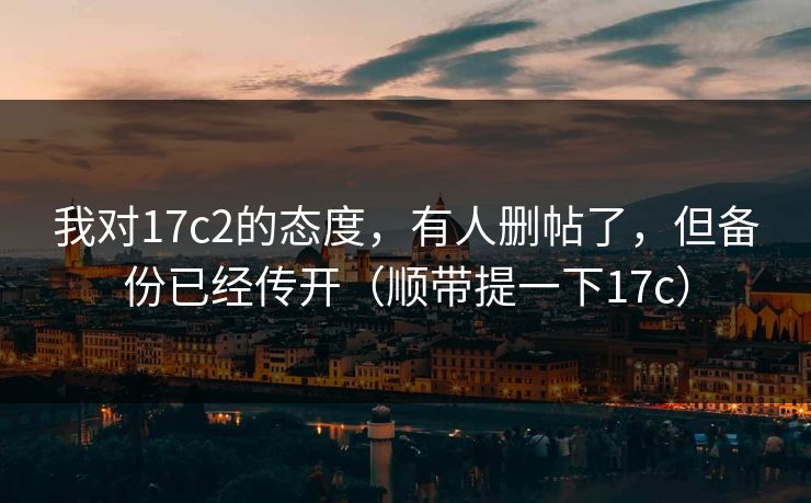我对17c2的态度，有人删帖了，但备份已经传开（顺带提一下17c）