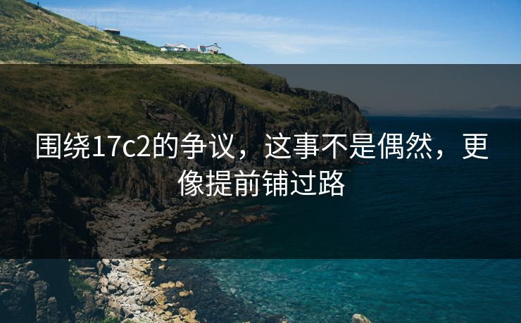 围绕17c2的争议，这事不是偶然，更像提前铺过路