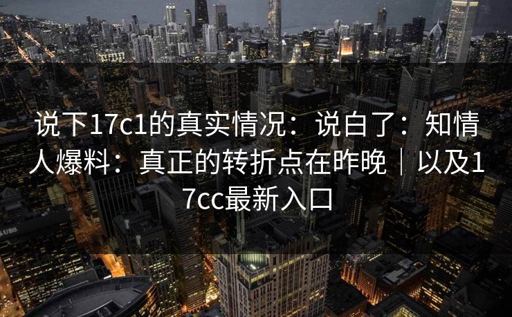 说下17c1的真实情况：说白了：知情人爆料：真正的转折点在昨晚｜以及17cc最新入口