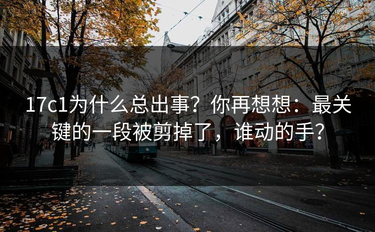 17c1为什么总出事？你再想想：最关键的一段被剪掉了，谁动的手？