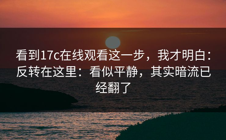 看到17c在线观看这一步，我才明白：反转在这里：看似平静，其实暗流已经翻了