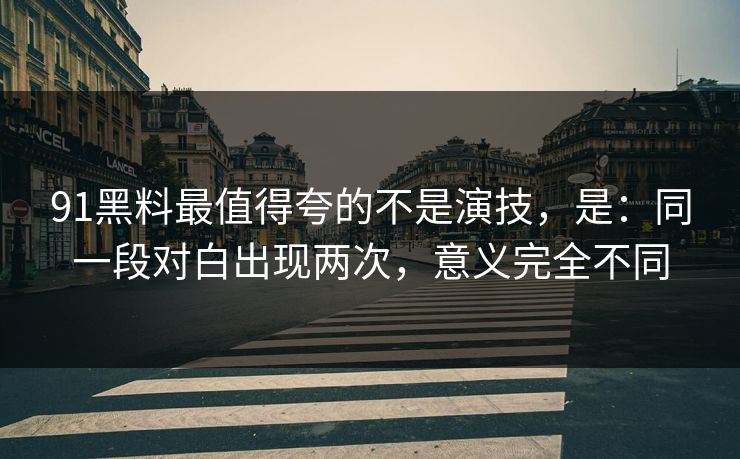 91黑料最值得夸的不是演技，是：同一段对白出现两次，意义完全不同