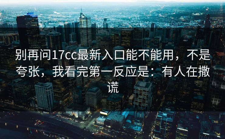 别再问17cc最新入口能不能用，不是夸张，我看完第一反应是：有人在撒谎