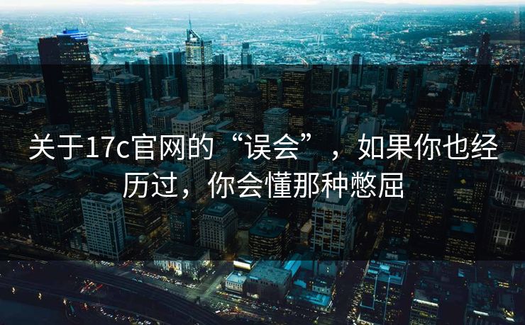 关于17c官网的“误会”，如果你也经历过，你会懂那种憋屈