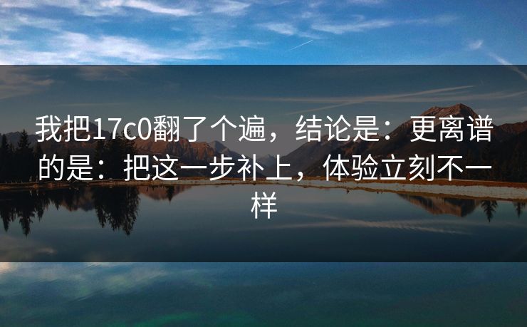 我把17c0翻了个遍，结论是：更离谱的是：把这一步补上，体验立刻不一样