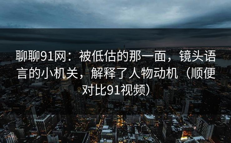 聊聊91网：被低估的那一面，镜头语言的小机关，解释了人物动机（顺便对比91视频）