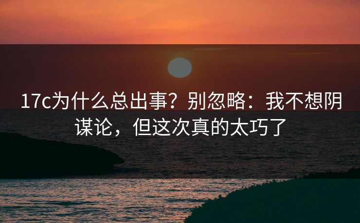 17c为什么总出事？别忽略：我不想阴谋论，但这次真的太巧了
