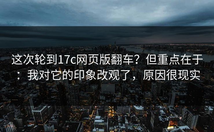 这次轮到17c网页版翻车？但重点在于：我对它的印象改观了，原因很现实