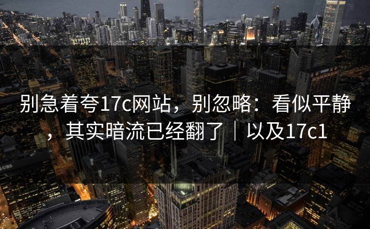 别急着夸17c网站，别忽略：看似平静，其实暗流已经翻了｜以及17c1