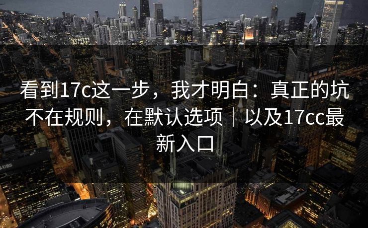 看到17c这一步，我才明白：真正的坑不在规则，在默认选项｜以及17cc最新入口