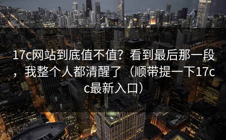 17c网站到底值不值？看到最后那一段，我整个人都清醒了（顺带提一下17cc最新入口）