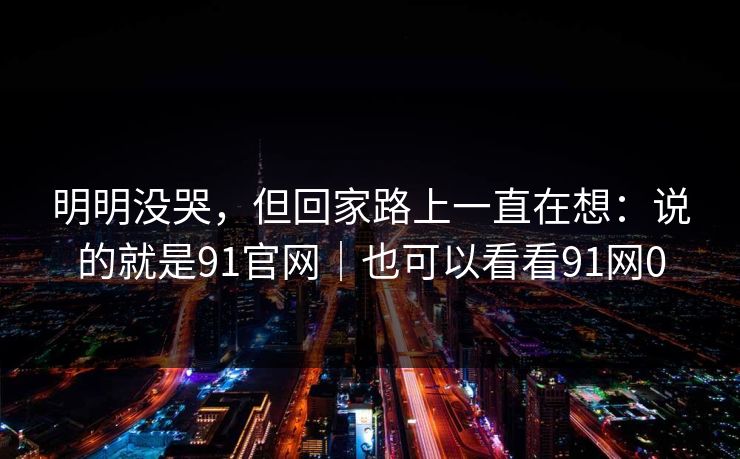 明明没哭，但回家路上一直在想：说的就是91官网｜也可以看看91网0