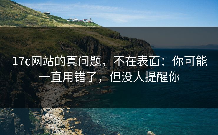 17c网站的真问题，不在表面：你可能一直用错了，但没人提醒你